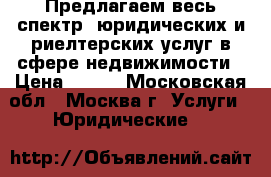 Предлагаем весь спектр  юридических и риелтерских услуг в сфере недвижимости › Цена ­ 500 - Московская обл., Москва г. Услуги » Юридические   